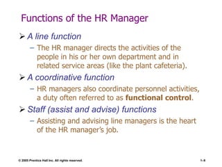© 2005 Prentice Hall Inc. All rights reserved. 1–9
Functions of the HR Manager
 A line function
– The HR manager directs the activities of the
people in his or her own department and in
related service areas (like the plant cafeteria).
 A coordinative function
– HR managers also coordinate personnel activities,
a duty often referred to as functional control.
 Staff (assist and advise) functions
– Assisting and advising line managers is the heart
of the HR manager’s job.
 