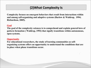 (2)What Complexity Is Complexity focuses on emergent behaviors that result from interactions within and among self-organizing and adaptive systems (Barlow & Waldrop,  1994; Richardson, 2005).  Goal The goal of the complexity sciences is to comprehend and explain general laws of pattern formation ( Waldrop, 1992) that signify transitions within autonomous, open systems.  Opportunity For educational researchers, the study of learning communities as self-organizing systems offers an opportunity to understand the conditions that are in place when phase transitions occur.  