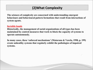 (2)What Complexity The sciences of complexity are concerned with understanding emergent behaviours and behavioural pattern formations that result from interactions of system agents. Invisible hands Historically, the management of social organizations of all types has been maintained by control measures that work to block the capacity of systems to operate autonomously.  In many cases, these ‘enforced mechanisms’ (Maturana & Varela, 1998, p. 199) create unhealthy systems that regularly exhibit the pathologies of impaired systems. 