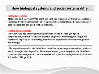 How biological systems and social systems differ Biological systems Maturana and Varela (1998) point out that the organism or biological system is sustained by the contributions of its agents whose unrestrained expressions are held in check for the good of the organism.  Human social systems Whether they are kindergarten classrooms or adult study groups or corporations, remain viable and capable of growth and change through the continued capacity of interacting members to experience autonomous growth and change. ------------------------------------------------------------------------------------------------------- ‘ The organism restricts the individual creativity of its component unities, as these unities exist for that organism. The human social system amplifies the individual creativity of its components, as that system exists for these components’(Maturana & Varela, 1998, p. 199). 