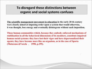 The scientific management movement in education  in the early 20 th century were clearly aimed at imposing order upon a system that would otherwise,  it was thought, lose energy and eventually disintegrate without such imposition. Those human communities which, because they embody enforced mechanisms of stabilization in all the behavioral dimensions of its members, constitute impaired human social systems: they have lost their vigor and have depersonalized their agents; they have become more like an organism, as in the case of Sparta (Maturana &Varela ，  1998, p.199). To disregard these distinctions between  organic and social systems confuses 
