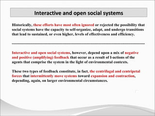 Historically,  these efforts have most often ignored  or rejected the possibility that social systems have the capacity to self-organize, adapt, and undergo transitions that lead to sustained, or even higher, levels of effectiveness and efficiency.  ------------------------------------------------------------------------------------------------------- Interactive and open social systems , however, depend upon a mix of  negative and positive (amplifying) feedback  that occur as a result of I-actions of the agents that comprise the system in the light of environmental contexts.  These two types of feedback constitute, in fact , the centrifugal and centripetal forces  that  intermittently move systems  toward  expansion and contraction , depending, again, on larger environmental circumstances. Interactive and open social systems 