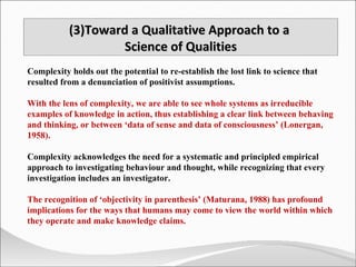 Complexity holds out the potential to re-establish the lost link to science that resulted from a denunciation of positivist assumptions.  With the lens of complexity, we are able to see whole systems as irreducible examples of knowledge in action, thus establishing a clear link between behaving and thinking, or between ‘data of sense and data of consciousness’ (Lonergan, 1958). Complexity acknowledges the need for a systematic and principled empirical approach to investigating behaviour and thought, while recognizing that every investigation includes an investigator.  The recognition of ‘objectivity in parenthesis’ (Maturana, 1988) has profound implications for the ways that humans may come to view the world within which they operate and make knowledge claims. (3)Toward a Qualitative Approach to a  Science of Qualities 