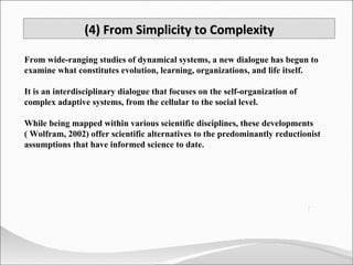 From wide-ranging studies of dynamical systems, a new dialogue has begun to examine what constitutes evolution, learning, organizations, and life itself. It is an interdisciplinary dialogue that focuses on the self-organization of complex adaptive systems, from the cellular to the social level.  While being mapped within various scientific disciplines, these developments ( Wolfram, 2002) offer scientific alternatives to the predominantly reductionist assumptions that have informed science to date. (4) From Simplicity to Complexity 