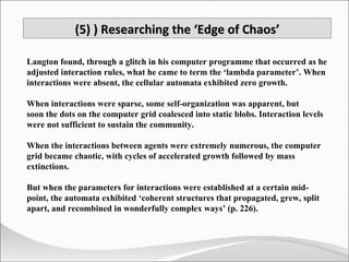 Langton found, through a glitch in his computer programme that occurred as he adjusted interaction rules, what he came to term the ‘lambda parameter’. When interactions were absent, the cellular automata exhibited zero growth. When interactions were sparse, some self-organization was apparent, but  soon the dots on the computer grid coalesced into static blobs. Interaction levels were not sufficient to sustain the community.  When the interactions between agents were extremely numerous, the computer grid became chaotic, with cycles of accelerated growth followed by mass extinctions.  But when the parameters for interactions were established at a certain mid-point, the automata exhibited ‘coherent structures that propagated, grew, split apart, and recombined in wonderfully complex ways’ (p. 226).  (5) ) Researching the ‘Edge of Chaos’ 