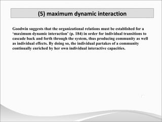Goodwin suggests that the organizational relations must be established for a ‘maximum dynamic interaction’ (p. 184) in order for individual transitions to cascade back and forth through the system, thus producing community as well as individual effects. By doing so, the individual partakes of a community continually enriched by her own individual interactive capacities. (5) maximum dynamic interaction 