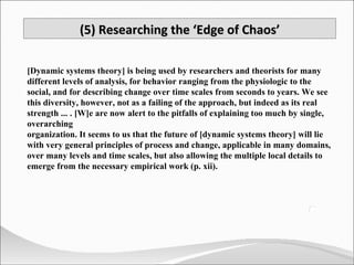 [Dynamic systems theory] is being used by researchers and theorists for many different levels of analysis, for behavior ranging from the physiologic to the social, and for describing change over time scales from seconds to years. We see this diversity, however, not as a failing of the approach, but indeed as its real strength ... . [W]e are now alert to the pitfalls of explaining too much by single, overarching  organization. It seems to us that the future of [dynamic systems theory] will lie with very general principles of process and change, applicable in many domains, over many levels and time scales, but also allowing the multiple local details to emerge from the necessary empirical work (p. xii). (5) Researching the ‘Edge of Chaos’ 