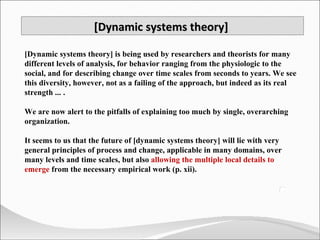 [Dynamic systems theory] is being used by researchers and theorists for many different levels of analysis, for behavior ranging from the physiologic to the social, and for describing change over time scales from seconds to years. We see this diversity, however, not as a failing of the approach, but indeed as its real strength ... .  We are now alert to the pitfalls of explaining too much by single, overarching organization.  It seems to us that the future of [dynamic systems theory] will lie with very general principles of process and change, applicable in many domains, over many levels and time scales, but also  allowing the multiple local details to emerge  from the necessary empirical work (p. xii). [Dynamic systems theory]  