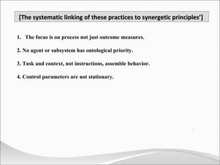 The focus is on process not just outcome measures. 2. No agent or subsystem has ontological priority. 3. Task and context, not instructions, assemble behavior. 4. Control parameters are not stationary.  [The systematic linking of these practices to synergetic principles’]  