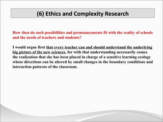 How then do such possibilities and pronouncements fit with the reality of schools and the needs of teachers and students?  I would argue first  that every teacher can and should understand the underlying big picture of the new sciences , for with that understanding necessarily comes the realization that she has been placed in charge of a sensitive learning ecology whose directions can be altered by small changes in the boundary conditions and interaction patterns of the classroom. (6) Ethics and Complexity Research 