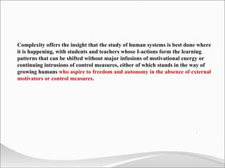 Complexity offers the insight that the study of human systems is best done where it is happening, with students and teachers whose I-actions form the learning patterns that can be shifted without major infusions of motivational energy or continuing intrusions of control measures, either of which stands in the way of growing humans  who aspire to freedom and autonomy in the absence of external motivators or control measures. 