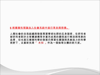 § 將複雜性理論加入社會系統中進行革命與想像。 人類社會的自我組織與發展需要學術社群的反身凝視，在研究者被研究者對於主客體建構等多重而歧異的關係進行解放與現象的追尋，但也莫忘複雜科學的發展仍需要在嚴謹與具創造力的科學視野下，去重新找尋 「 未知 」 作為一個倫理主體的新尺度。 