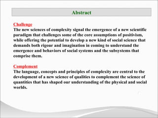 Abstract Challenge The new sciences of complexity signal the emergence of a new scientific paradigm that challenges some of the core assumptions of positivism, while offering the potential to develop a new kind of social science that demands both rigour and imagination in coming to understand the emergence and behaviors of social systems and the subsystems that comprise them. Complement The language, concepts and principles of complexity are central to the development of a new science of qualities to complement the science of quantities that has shaped our understanding of the physical and social worlds.  