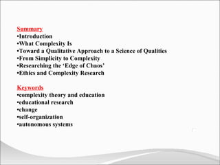 Summary • Introduction • What Complexity Is • Toward a Qualitative Approach to a Science of Qualities • From Simplicity to Complexity • Researching the ‘Edge of Chaos’ • Ethics and Complexity Research Keywords • complexity theory and education • educational research • change • self-organization • autonomous systems 