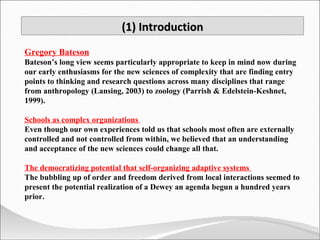 (1) Introduction Gregory Bateson Bateson’s long view seems particularly appropriate to keep in mind now during our early enthusiasms for the new sciences of complexity that are finding entry points to thinking and research questions across many disciplines that range from anthropology (Lansing, 2003) to zoology (Parrish & Edelstein-Keshnet, 1999). Schools as complex organizations  Even though our own experiences told us that schools most often are externally controlled and not controlled from within, we believed that an understanding and acceptance of the new sciences could change all that. The democratizing potential that self-organizing adaptive systems  The bubbling up of order and freedom derived from local interactions seemed to present the potential realization of a Dewey an agenda begun a hundred years prior.  