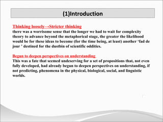 (1)Introduction Thinking loosely->Stricter thinking there was a worrisome sense that the longer we had to wait for complexity theory to advance beyond the metaphorical stage, the greater the likelihood would be for these ideas to become (for the time being, at least) another ‘fad de jour ’ destined for the dustbin of scientific oddities.  Begun to deepen perspectives on understanding  This was a fate that seemed undeserving for a set of propositions that, not even fully developed, had already begun to deepen perspectives on understanding, if not predicting, phenomena in the physical, biological, social, and linguistic worlds. 