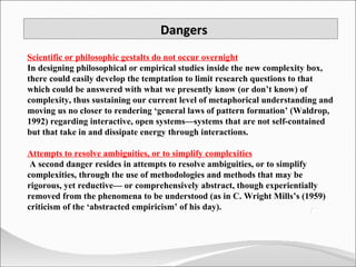 Dangers Scientific or philosophic gestalts do not occur overnight In designing philosophical or empirical studies inside the new complexity box, there could easily develop the temptation to limit research questions to that which could be answered with what we presently know (or don’t know) of complexity, thus sustaining our current level of metaphorical understanding and moving us no closer to rendering ‘general laws of pattern formation’ (Waldrop, 1992) regarding interactive, open systems—systems that are not self-contained but that take in and dissipate energy through interactions.  Attempts to resolve ambiguities, or to simplify complexities A second danger resides in attempts to resolve ambiguities, or to simplify complexities, through the use of methodologies and methods that may be rigorous, yet reductive— or comprehensively abstract, though experientially removed from the phenomena to be understood (as in C. Wright Mills’s (1959) criticism of the ‘abstracted empiricism’ of his day). 