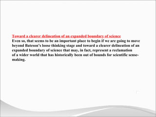 Toward a clearer delineation of an expanded boundary of science Even so, that seems to be an important place to begin if we are going to move beyond Bateson’s loose thinking stage and toward a clearer delineation of an expanded boundary of science that may, in fact, represent a reclamation  of a wider world that has historically been out of bounds for scientific sense-making. 