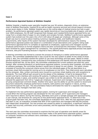 Case 2
Performance Appraisal System at Wellstar Hospital
Wellstar Hospital, a leading super speciality hospital has over 50 centers, diagnostic clinics, an extensive
chain of Wellstar Pharmacies, medical PO as well as health insurance services and clinical research divisions
across seven states in India. Wellstar Hospital was on the cutting edge of medical science but had a super
problem. Its performance appraisal system was rapidly becoming an insurmountable pile of papers; and with
over 2000 employees, the HR staff recognized that changes were needed.Performance appraisal forms can
range from a simple sheet of paper to very lengthy and complex formats. WellStar?s performance appraisal
system had evolved over the years into a form with about 20 pages per employee. Although some of the
length was due to concerns about meeting numerous regulatory,state, and healthcare industry
requirements, other facets of the system had been developed for administrative reasons.The existing
performance appraisal system was based on a combination of job descriptions and a graphic rating scale
performance appraisal form.To complete an appraisal on employees, supervisors and managers scored
employee performance on formal weighted criteria and then summarized the information These summaries
were reviewed by upper management for consistency. The overall performance appraisal process was paper-
intensive, slow,and frustrating because it required a many different steps.
A steering committee was formed to oversee the process of changing to a better performance appraisal
system. The committee established that it was crucial for the new system to better fit the needs of those
using it. Also, the committee wanted the system to use more technology and less paper. Based on these
general objectives, brainstorming was conducted to find bottlenecks and identify what the ideal automated
process would look like. At this point, the committee understood the current systems and what key users
wanted. After reviewing literature on performance appraisal systems, surveying other hospitals, and looking
at software packages, the committee decided it would have to design its own system. The option chosen
consisted of moving the numerical criteria scores from the individual pages of the job description to a
summary sheet that provided for scoring up to six employees on one form. Then total scores were calculated
by the computer. Also, written comments were moved to a summary sheet dealing only with exceptions to
standards. The most difficult part proved to be the design of the database. It had to be designed from
scratch and had to interface with existing HR systems. A software program was written to do the calculations
using data already in place, and another program was written to do the calculations. The new process
reduced the paperwork from 20 to 7 pages per employee. Supervisors and managers were given the option
of using computerized comment sheets. Another time-saver was the ability to use the system to record and
document noteworthy employee performance incidents, both positive and negative in nature, as they
occurred throughout the year. This documentation feature eliminated the need for a separate note-keeping
system that many managers had been using.
To implement the new performance appraisal system, training for supervisors and managers was
crucial.When the training program was developed for the new system, all 97 supervisors and managers
were required to attend. During the training, attendees were given a sample package with appraisal forms,
a user manual, and directions for using the on-line performance appraisal forms. To determine if the
original goals had been met, the committee developed an evaluation form. After the new appraisal system
had been in use, an evaluation revealed that 90% of the supervisors and managers felt that the process
had indeed been streamlined. The new process was viewed as easier to understand, a significant reduction
in paper had occurred, arithmetic errors were prevented, and the appraisal information was clearer and
more concise.
The next year the committee reconvened to examine the first year of operation and identify areas for
improvement. Since then minor revisions have been made in the performance appraisal system, updates
on computer hardware and software were undertaken, and data screens have been simplified for
management users.
 