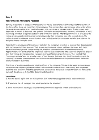 Case 3
PERFORMANCE APPRAISAL POLICIES
Berkely Investments is a reputed finance company having 15 branches in different part of the country. In
the home office there are more than 200 employees. This company has a performance rating under which
the employees are rated at six months intervals by a committee of two executives. Graphic scales have
been used as means of appraisal. The qualities considered are responsibility, initiative, and interest in work,
leadership potential, co-operative attitude and community activity. After the performance is evaluated, the
ratings are discussed with the concerned employees by their immediate boss who counsels them. The
ratings aroused to influence promotions and salary adjustments the employees and also as a criterion for
assigning further rating for them.
Recently three employees of the company called on the company’s president to express their dissatisfaction
with the ratings they had received. Their scores and composite ratings had been discussed with them.
Because their ratings were comparatively low, they had been denied annual increments in salary.
Approximately, two thirds of all the employees received such increments. The aggrieved employees argued
that their ratings did not accurately represent their qualifications or performance. They insisted that
“community activity” was not actually a part of their job and that what they do off the job is none of the
company’s business. They expressed their opinion that employees should organize union and insist that
salary increase be automatic.
The threat of a union caused concern to the officers of the company. This particular experience convinced
the top officers that ratings may represent a serious hazard to satisfactory relationship with employees.
Even the chief executive finds that performance appraisal is a dangerous source of friction and its hazards
outweigh its values; so it should be discontinued altogether.
Questions:
1. How far do you agree with the management that performance appraisal should be discontinued?
2. If you were the HR manager, how would you tackle the situation?
3. What modifications would you suggest in the performance appraisal system of the company
 