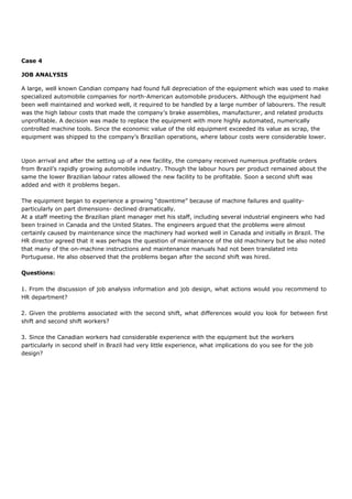 Case 4
JOB ANALYSIS
A large, well known Candian company had found full depreciation of the equipment which was used to make
specialized automobile companies for north-American automobile producers. Although the equipment had
been well maintained and worked well, it required to be handled by a large number of labourers. The result
was the high labour costs that made the company’s brake assemblies, manufacturer, and related products
unprofitable. A decision was made to replace the equipment with more highly automated, numerically
controlled machine tools. Since the economic value of the old equipment exceeded its value as scrap, the
equipment was shipped to the company’s Brazilian operations, where labour costs were considerable lower.
Upon arrival and after the setting up of a new facility, the company received numerous profitable orders
from Brazil’s rapidly growing automobile industry. Though the labour hours per product remained about the
same the lower Brazilian labour rates allowed the new facility to be profitable. Soon a second shift was
added and with it problems began.
The equipment began to experience a growing “downtime” because of machine failures and quality-
particularly on part dimensions- declined dramatically.
At a staff meeting the Brazilian plant manager met his staff, including several industrial engineers who had
been trained in Canada and the United States. The engineers argued that the problems were almost
certainly caused by maintenance since the machinery had worked well in Canada and initially in Brazil. The
HR director agreed that it was perhaps the question of maintenance of the old machinery but be also noted
that many of the on-machine instructions and maintenance manuals had not been translated into
Portuguese. He also observed that the problems began after the second shift was hired.
Questions:
1. From the discussion of job analysis information and job design, what actions would you recommend to
HR department?
2. Given the problems associated with the second shift, what differences would you look for between first
shift and second shift workers?
3. Since the Canadian workers had considerable experience with the equipment but the workers
particularly in second shelf in Brazil had very little experience, what implications do you see for the job
design?
 