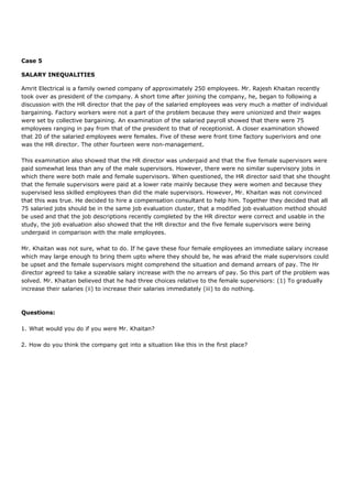 Case 5
SALARY INEQUALITIES
Amrit Electrical is a family owned company of approximately 250 employees. Mr. Rajesh Khaitan recently
took over as president of the company. A short time after joining the company, he, began to following a
discussion with the HR director that the pay of the salaried employees was very much a matter of individual
bargaining. Factory workers were not a part of the problem because they were unionized and their wages
were set by collective bargaining. An examination of the salaried payroll showed that there were 75
employees ranging in pay from that of the president to that of receptionist. A closer examination showed
that 20 of the salaried employees were females. Five of these were front time factory superiviors and one
was the HR director. The other fourteen were non-management.
This examination also showed that the HR director was underpaid and that the five female supervisors were
paid somewhat less than any of the male supervisors. However, there were no similar supervisory jobs in
which there were both male and female supervisors. When questioned, the HR director said that she thought
that the female supervisors were paid at a lower rate mainly because they were women and because they
supervised less skilled employees than did the male supervisors. However, Mr. Khaitan was not convinced
that this was true. He decided to hire a compensation consultant to help him. Together they decided that all
75 salaried jobs should be in the same job evaluation cluster, that a modified job evaluation method should
be used and that the job descriptions recently completed by the HR director were correct and usable in the
study, the job evaluation also showed that the HR director and the five female supervisors were being
underpaid in comparison with the male employees.
Mr. Khaitan was not sure, what to do. If he gave these four female employees an immediate salary increase
which may large enough to bring them upto where they should be, he was afraid the male supervisors could
be upset and the female supervisors might comprehend the situation and demand arrears of pay. The Hr
director agreed to take a sizeable salary increase with the no arrears of pay. So this part of the problem was
solved. Mr. Khaitan believed that he had three choices relative to the female supervisors: (1) To gradually
increase their salaries (ii) to increase their salaries immediately (iii) to do nothing.
Questions:
1. What would you do if you were Mr. Khaitan?
2. How do you think the company got into a situation like this in the first place?
 