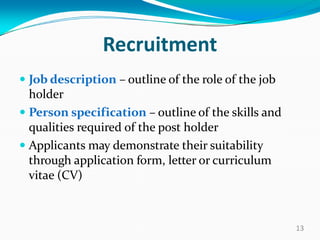 Recruitment
 Job description – outline of the role of the job
holder
 Person specification – outline of the skills and
qualities required of the post holder
 Applicants may demonstrate their suitability
through application form, letter or curriculum
vitae (CV)
13
 