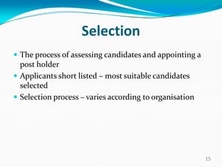 Selection
 The process of assessing candidates and appointing a
post holder
 Applicants short listed – most suitable candidates
selected
 Selection process – varies according to organisation
15
 
