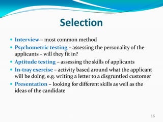 Selection
 Interview – most common method
 Psychometric testing – assessing the personality of the
applicants – will they fit in?
 Aptitude testing – assessing the skills of applicants
 In-tray exercise – activity based around what the applicant
will be doing, e.g. writing a letter to a disgruntled customer
 Presentation – looking for different skills as well as the
ideas of the candidate
16
 