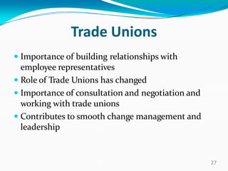Trade Unions
 Importance of building relationships with
employee representatives
 Role of Trade Unions has changed
 Importance of consultation and negotiation and
working with trade unions
 Contributes to smooth change management and
leadership
27
 