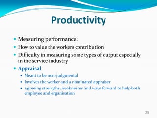 Productivity
 Measuring performance:
 How to value the workers contribution
 Difficulty in measuring some types of output especially
in the service industry
 Appraisal
 Meant to be non-judgmental
 Involves the worker and a nominated appraiser
 Agreeing strengths, weaknesses and ways forward to help both
employee and organisation
29
 