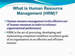 What is Human Resource
Management (HRM)?
 Human resource management is the effective use
of human resources in order to enhance
organizational performance
 HRM is the art of procuring, developing and
maintaining competent workforce to achieve goals
of an organisation in an effective and efficient
manner
3
 