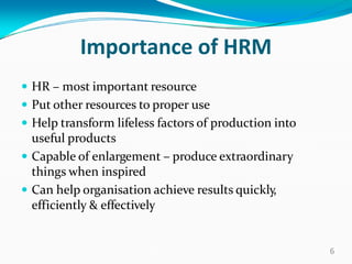 Importance of HRM
 HR – most important resource
 Put other resources to proper use
 Help transform lifeless factors of production into
useful products
 Capable of enlargement – produce extraordinary
things when inspired
 Can help organisation achieve results quickly,
efficiently & effectively
6
 