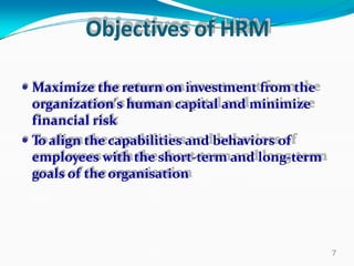 Objectives of HRM
 Maximize the return on investment from the
organization's human capital and minimize
financial risk
 To align the capabilities and behaviors of
employees with the short-term and long-term
goals of the organisation
7
 