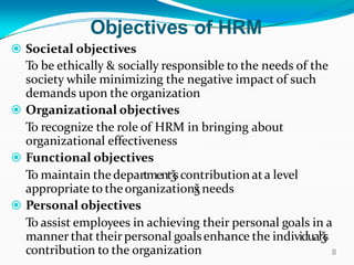 Objectives of HRM
 Societal objectives
To be ethically & socially responsible to the needs of the
society while minimizing the negative impact of such
demands upon the organization
 Organizational objectives
To recognize the role of HRM in bringing about
organizational effectiveness
 Functional objectives
To maintain the departmentǯscontributionata level
appropriate to the organizationǯs needs
 Personal objectives
To assist employees in achieving their personal goals in a
manner that their personal goalsenhance the individualǯs
contribution to the organization 8
 