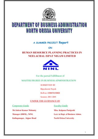 A SUMMER PROJECT Report
ON
HUMAN RESOURCE PLANNING PRACTICES IN
NEELACHAL ISPAT NIGAM LIMITED
For the partial Fulfillment of
MASTER DEGREE IN BUSINESS ADMINISTRATION
SUBMITTED BY
Bijayalaxmi Nayak
Roll no: 13201N132022
Session: 2013-2015
UNDER THE GUIDANCE OF
Corporate Guide Faculty Guide
Mr.Subrat Kumar Mohanty Miss. Kalpana Panigrahi
Manager (HRM) , NINL Lect. in Dept. of Business Admn.
Kalinganagar, Jajpur Road North Orissa University
1
 