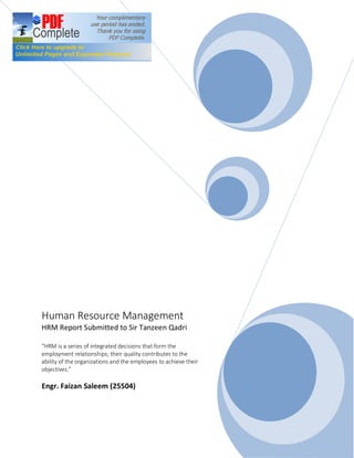 Human Resource Management
HRM Report Submitted to Sir Tanzeen Qadri
“HRM is a series of integrated decisions that form the
employment relationships; their quality contributes to the
ability of the organizations and the employees to achieve their
objectives.”
Engr. Faizan Saleem (25504)
 