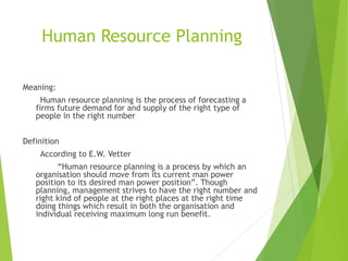 Human Resource Planning
Meaning:
Human resource planning is the process of forecasting a
firms future demand for and supply of the right type of
people in the right number
Definition
According to E.W. Vetter
“Human resource planning is a process by which an
organisation should move from its current man power
position to its desired man power position”. Though
planning, management strives to have the right number and
right kind of people at the right places at the right time
doing things which result in both the organisation and
individual receiving maximum long run benefit.
 