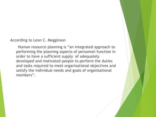 According to Leon C. Megginson
Human resource planning is “an integrated approach to
performing the planning aspects of personnel function in
order to have a sufficient supply of adequately
developed and motivated people to perform the duties
and tasks required to meet organisational objectives and
satisfy the individual needs and goals of organisational
members”.
 