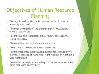 Objectives of Human Resource
Planning
 To recruit and retain the human resource of required
quantity and quality
 To meet the needs of the programmes of expansion,
diversification etc.,
 To improve the standards, skills, knowledge, ability,
discipline etc.,
 To make best use of its human resources
 To estimate the cost of human resources.
 To minimise imbalance caused due to non-availability of
human resources of right kind, right number in right time
and right place
 To assess the surplus or shortage of human resources and
take measures accordingly.
 