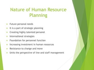 Nature of Human Resource
Planning
 Future personal needs
 It is a part of strategic planning
 Creating highly talented personel
 International strategies
 Foundation for personnel function
 Increasing investment in human resources
 Resistance to change and move
 Units the perspective of line and staff management
 