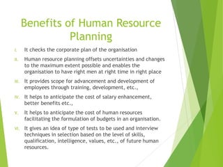 Benefits of Human Resource
Planning
I. It checks the corporate plan of the organisation
II. Human resource planning offsets uncertainties and changes
to the maximum extent possible and enables the
organisation to have right men at right time in right place
III. It provides scope for advancement and development of
employees through training, development, etc.,
IV. It helps to anticipate the cost of salary enhancement,
better benefits etc.,
V. It helps to anticipate the cost of human resources
facilitating the formulation of budgets in an organisation.
VI. It gives an idea of type of tests to be used and interview
techniques in selection based on the level of skills,
qualification, intelligence, values, etc., of future human
resources.
 