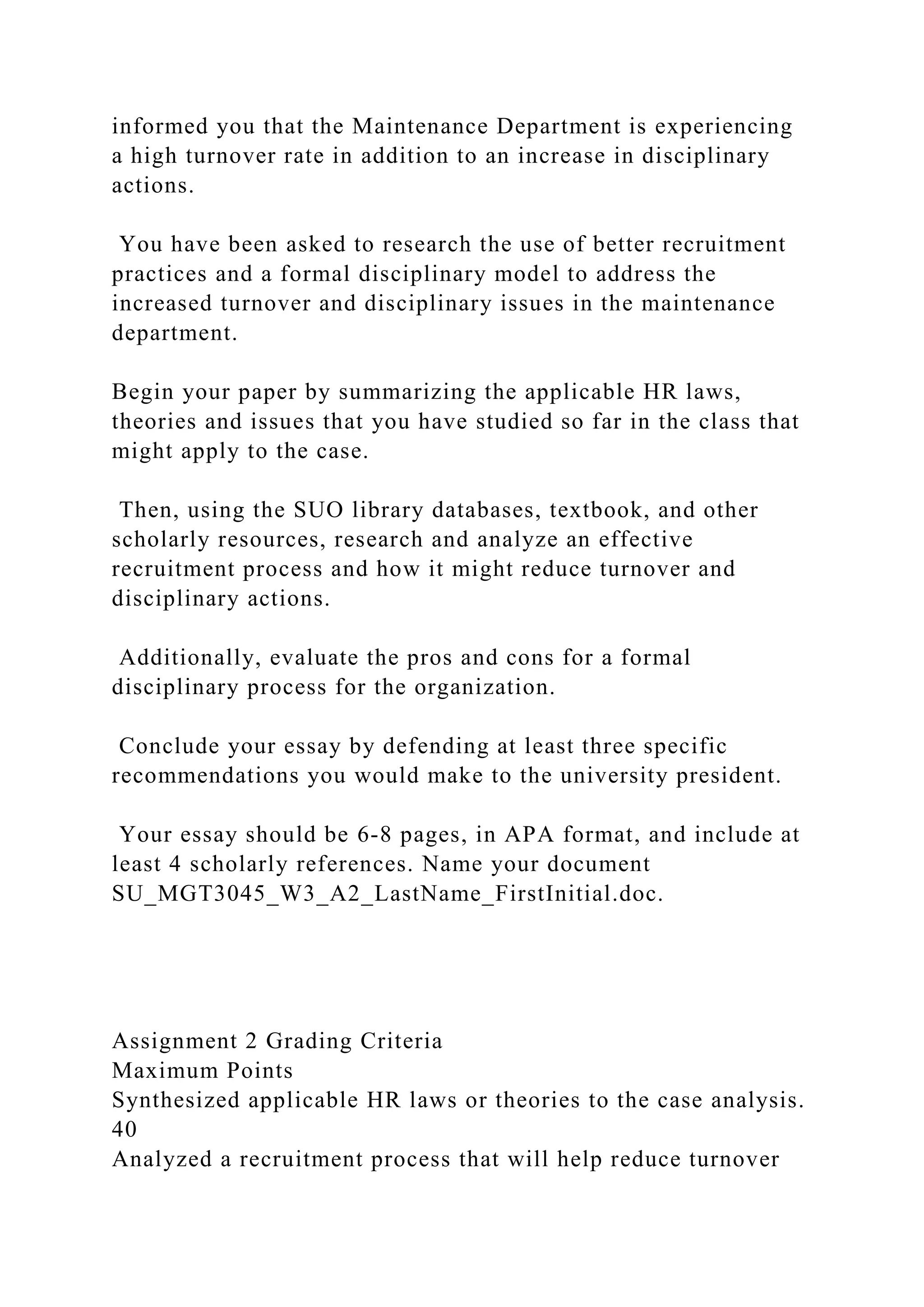 informed you that the Maintenance Department is experiencing
a high turnover rate in addition to an increase in disciplinary
actions.
You have been asked to research the use of better recruitment
practices and a formal disciplinary model to address the
increased turnover and disciplinary issues in the maintenance
department.
Begin your paper by summarizing the applicable HR laws,
theories and issues that you have studied so far in the class that
might apply to the case.
Then, using the SUO library databases, textbook, and other
scholarly resources, research and analyze an effective
recruitment process and how it might reduce turnover and
disciplinary actions.
Additionally, evaluate the pros and cons for a formal
disciplinary process for the organization.
Conclude your essay by defending at least three specific
recommendations you would make to the university president.
Your essay should be 6-8 pages, in APA format, and include at
least 4 scholarly references. Name your document
SU_MGT3045_W3_A2_LastName_FirstInitial.doc.
Assignment 2 Grading Criteria
Maximum Points
Synthesized applicable HR laws or theories to the case analysis.
40
Analyzed a recruitment process that will help reduce turnover
 
