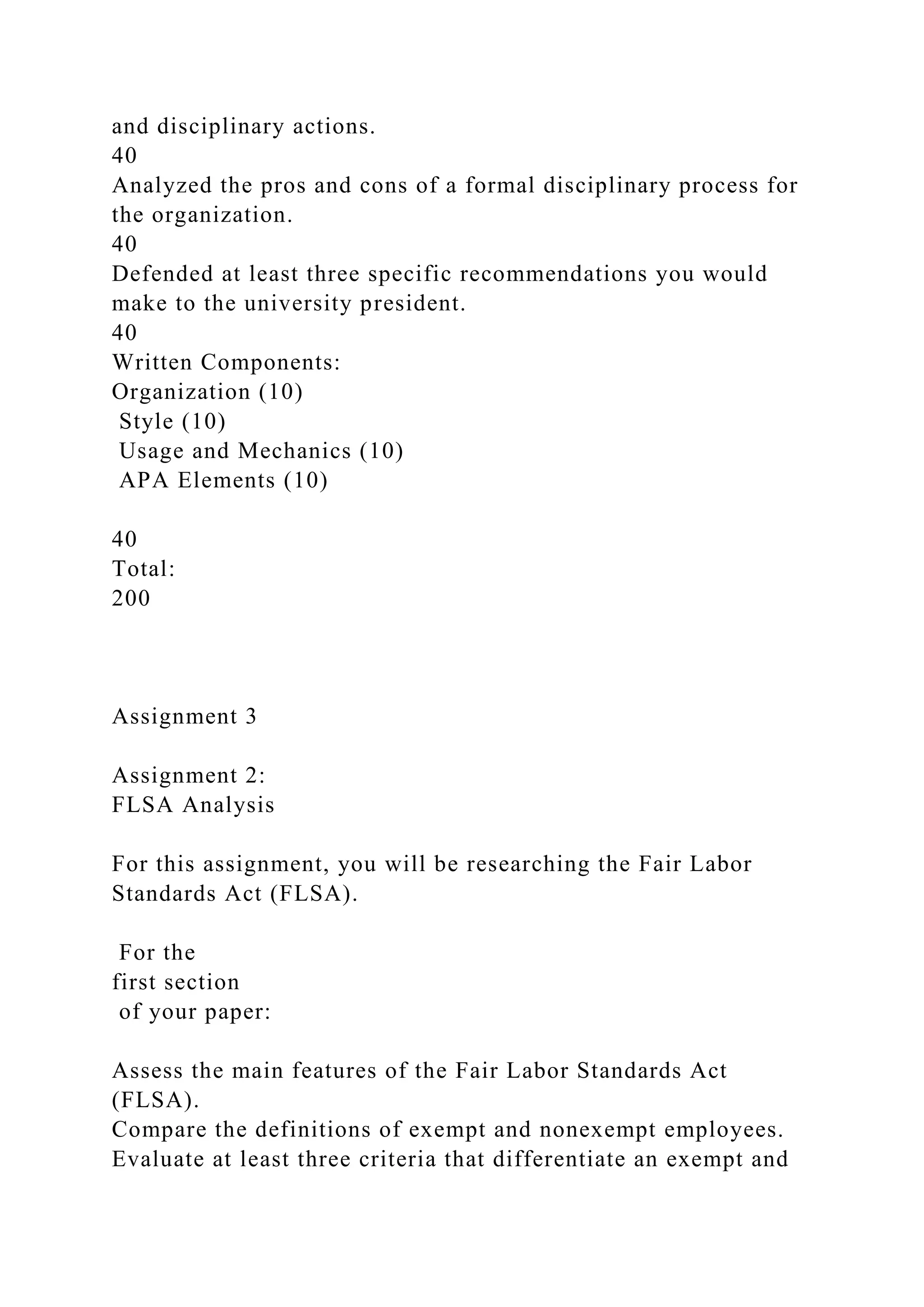 and disciplinary actions.
40
Analyzed the pros and cons of a formal disciplinary process for
the organization.
40
Defended at least three specific recommendations you would
make to the university president.
40
Written Components:
Organization (10)
Style (10)
Usage and Mechanics (10)
APA Elements (10)
40
Total:
200
Assignment 3
Assignment 2:
FLSA Analysis
For this assignment, you will be researching the Fair Labor
Standards Act (FLSA).
For the
first section
of your paper:
Assess the main features of the Fair Labor Standards Act
(FLSA).
Compare the definitions of exempt and nonexempt employees.
Evaluate at least three criteria that differentiate an exempt and
 