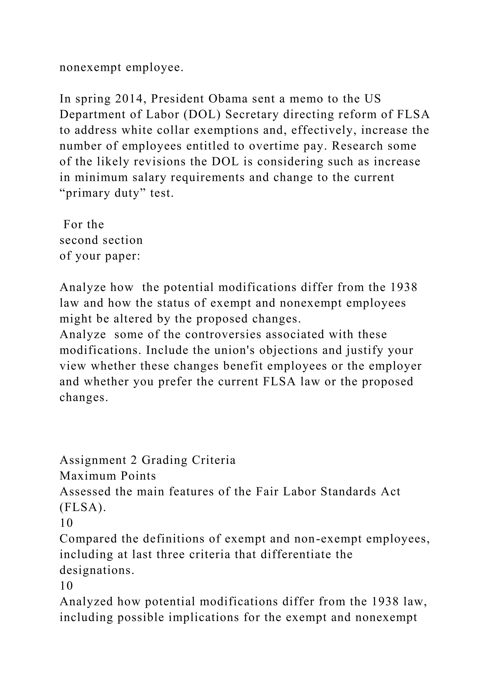 nonexempt employee.
In spring 2014, President Obama sent a memo to the US
Department of Labor (DOL) Secretary directing reform of FLSA
to address white collar exemptions and, effectively, increase the
number of employees entitled to overtime pay. Research some
of the likely revisions the DOL is considering such as increase
in minimum salary requirements and change to the current
“primary duty” test.
For the
second section
of your paper:
Analyze how the potential modifications differ from the 1938
law and how the status of exempt and nonexempt employees
might be altered by the proposed changes.
Analyze some of the controversies associated with these
modifications. Include the union's objections and justify your
view whether these changes benefit employees or the employer
and whether you prefer the current FLSA law or the proposed
changes.
Assignment 2 Grading Criteria
Maximum Points
Assessed the main features of the Fair Labor Standards Act
(FLSA).
10
Compared the definitions of exempt and non-exempt employees,
including at last three criteria that differentiate the
designations.
10
Analyzed how potential modifications differ from the 1938 law,
including possible implications for the exempt and nonexempt
 