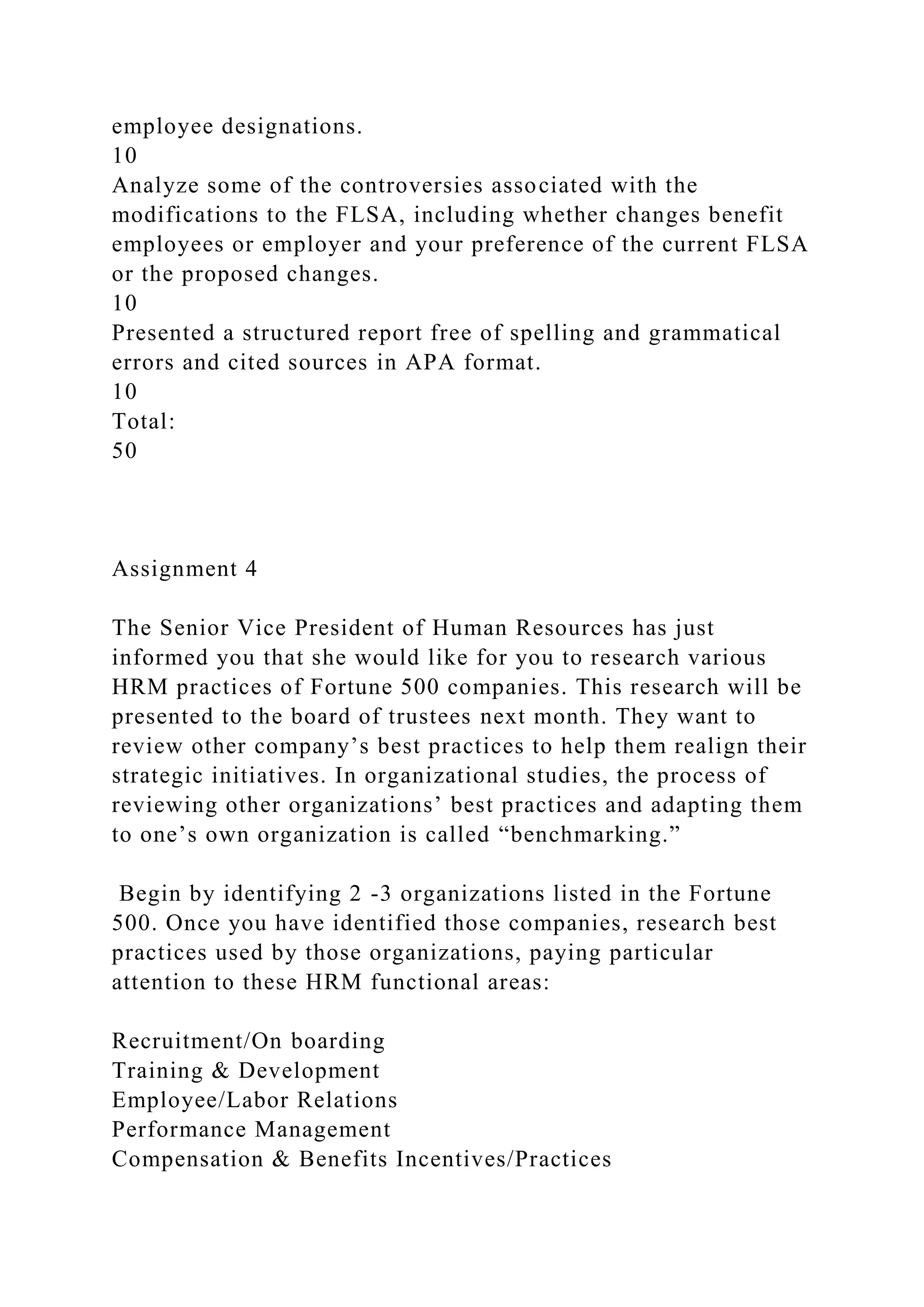employee designations.
10
Analyze some of the controversies associated with the
modifications to the FLSA, including whether changes benefit
employees or employer and your preference of the current FLSA
or the proposed changes.
10
Presented a structured report free of spelling and grammatical
errors and cited sources in APA format.
10
Total:
50
Assignment 4
The Senior Vice President of Human Resources has just
informed you that she would like for you to research various
HRM practices of Fortune 500 companies. This research will be
presented to the board of trustees next month. They want to
review other company’s best practices to help them realign their
strategic initiatives. In organizational studies, the process of
reviewing other organizations’ best practices and adapting them
to one’s own organization is called “benchmarking.”
Begin by identifying 2 -3 organizations listed in the Fortune
500. Once you have identified those companies, research best
practices used by those organizations, paying particular
attention to these HRM functional areas:
Recruitment/On boarding
Training & Development
Employee/Labor Relations
Performance Management
Compensation & Benefits Incentives/Practices
 