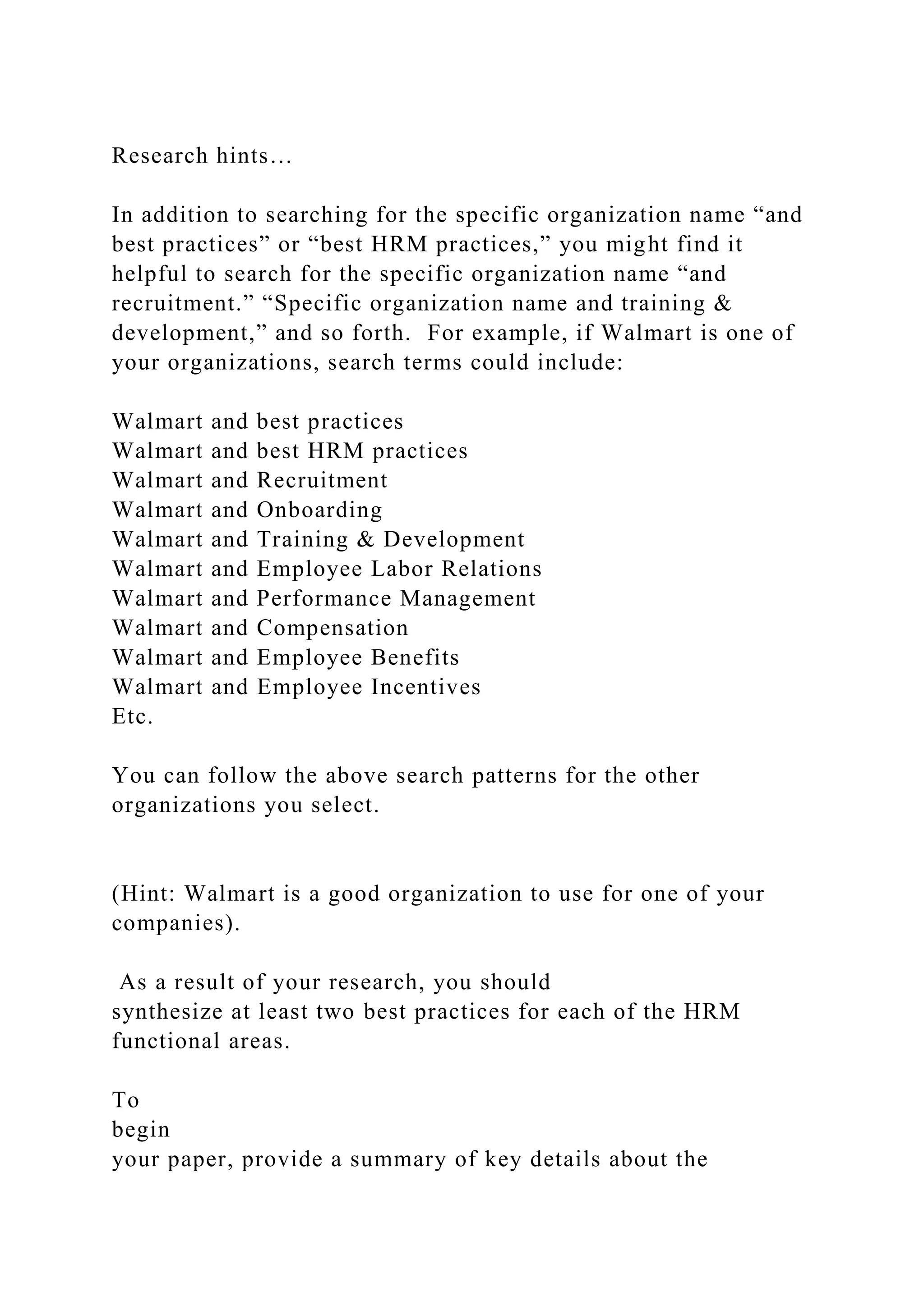 Research hints…
In addition to searching for the specific organization name “and
best practices” or “best HRM practices,” you might find it
helpful to search for the specific organization name “and
recruitment.” “Specific organization name and training &
development,” and so forth. For example, if Walmart is one of
your organizations, search terms could include:
Walmart and best practices
Walmart and best HRM practices
Walmart and Recruitment
Walmart and Onboarding
Walmart and Training & Development
Walmart and Employee Labor Relations
Walmart and Performance Management
Walmart and Compensation
Walmart and Employee Benefits
Walmart and Employee Incentives
Etc.
You can follow the above search patterns for the other
organizations you select.
(Hint: Walmart is a good organization to use for one of your
companies).
As a result of your research, you should
synthesize at least two best practices for each of the HRM
functional areas.
To
begin
your paper, provide a summary of key details about the
 