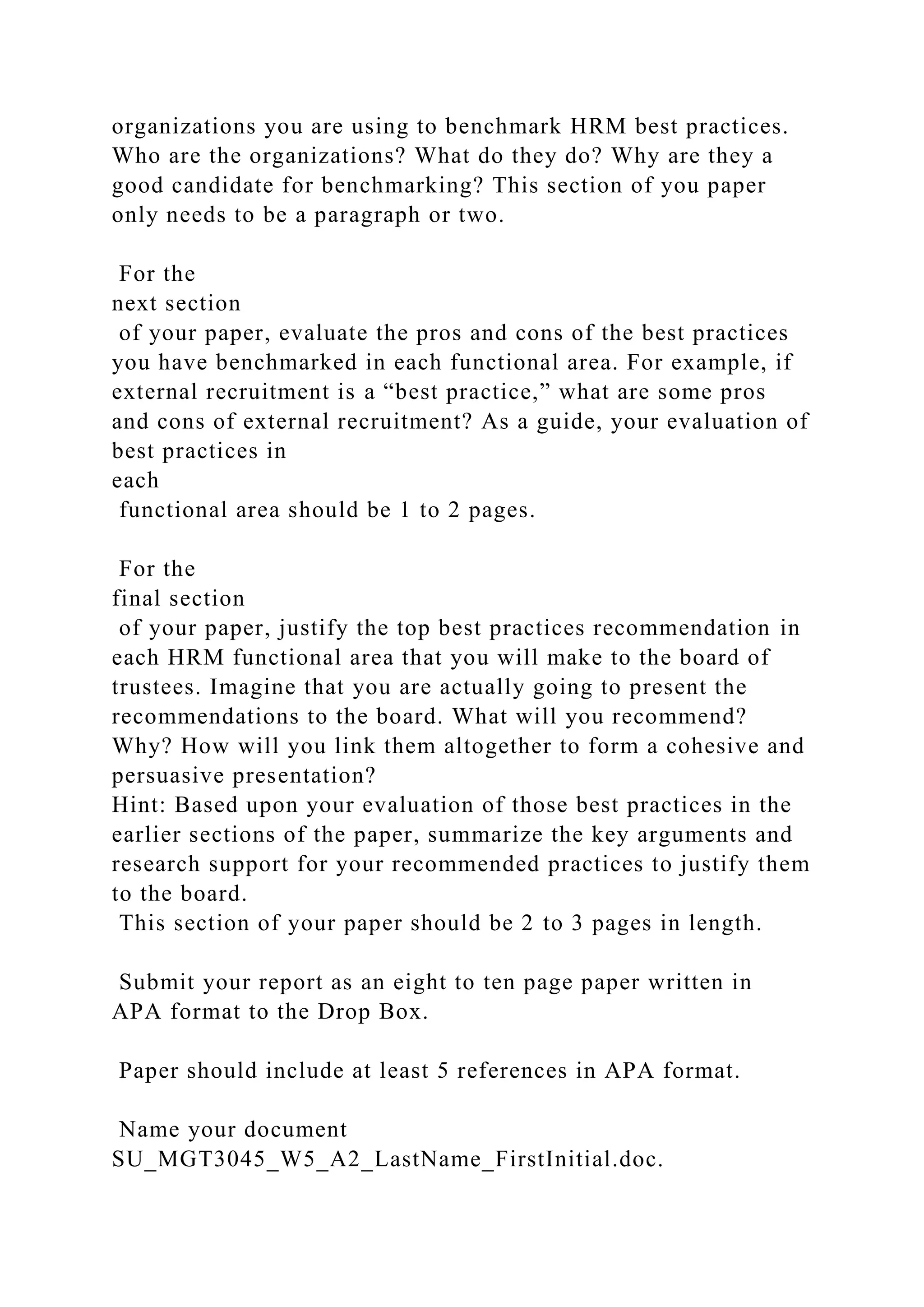 organizations you are using to benchmark HRM best practices.
Who are the organizations? What do they do? Why are they a
good candidate for benchmarking? This section of you paper
only needs to be a paragraph or two.
For the
next section
of your paper, evaluate the pros and cons of the best practices
you have benchmarked in each functional area. For example, if
external recruitment is a “best practice,” what are some pros
and cons of external recruitment? As a guide, your evaluation of
best practices in
each
functional area should be 1 to 2 pages.
For the
final section
of your paper, justify the top best practices recommendation in
each HRM functional area that you will make to the board of
trustees. Imagine that you are actually going to present the
recommendations to the board. What will you recommend?
Why? How will you link them altogether to form a cohesive and
persuasive presentation?
Hint: Based upon your evaluation of those best practices in the
earlier sections of the paper, summarize the key arguments and
research support for your recommended practices to justify them
to the board.
This section of your paper should be 2 to 3 pages in length.
Submit your report as an eight to ten page paper written in
APA format to the Drop Box.
Paper should include at least 5 references in APA format.
Name your document
SU_MGT3045_W5_A2_LastName_FirstInitial.doc.
 