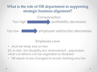 What is the role of HR department in supporting
          strategic business alignment?
                   Compensation
   Too high              profitability decreases

Too low             employee satisfaction descreases


                  Employee Laws
• Must be keep eye on law
EX: In USA, the Disability Act Amendment , expanded
what conditions can be regarded as disabled
• HR needs to be changed to avoid violating any law
 
