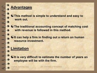 Advantages

This method is simple to understand and easy to
   work out.

The traditional accounting concept of matching cost
   with revenue is followed in this method.

It can help a firm in finding out a return on human
  resource investment.

Limitation

It is very difficult to estimate the number of years an
  employee will be with the firm.
vaghela_manisha13@y   BY: VAGHELA MANISHA                  10
ahoo.com
 